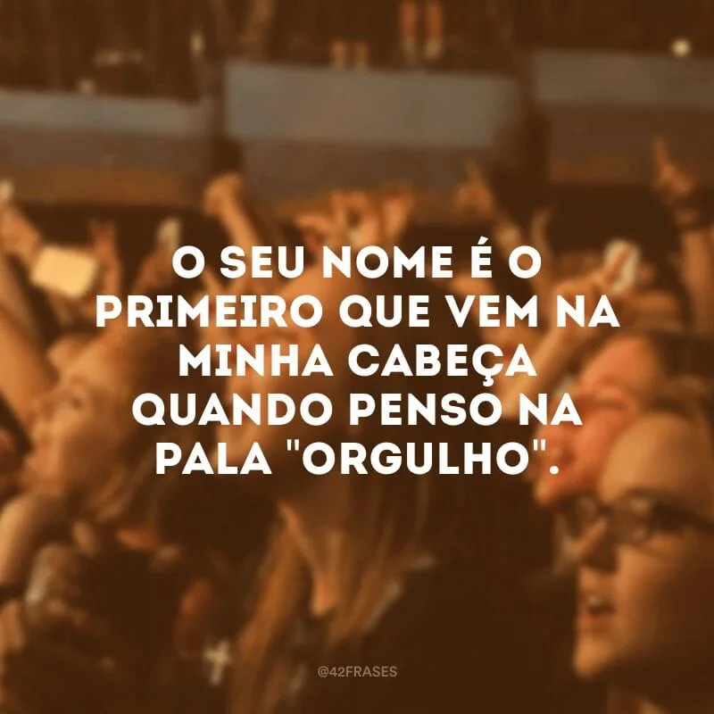 O seu nome é o primeiro que vem na minha cabeça quando penso na pala \"orgulho\".
