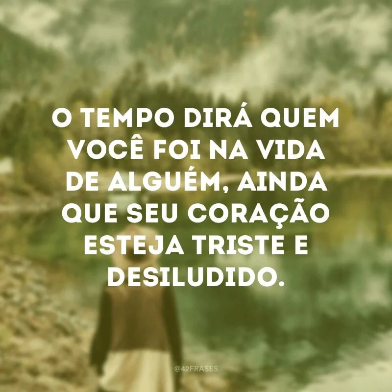 O tempo dirá quem você foi na vida de alguém, ainda que seu coração esteja triste e desiludido.
