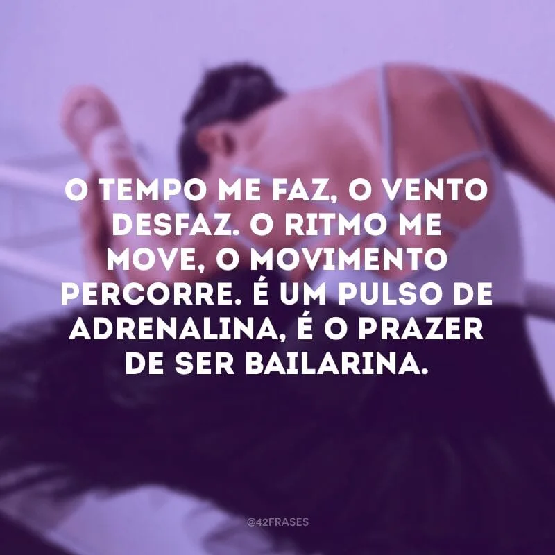 O tempo me faz, o vento desfaz. O ritmo me move, o movimento percorre. É um pulso de adrenalina, é o prazer de ser bailarina.