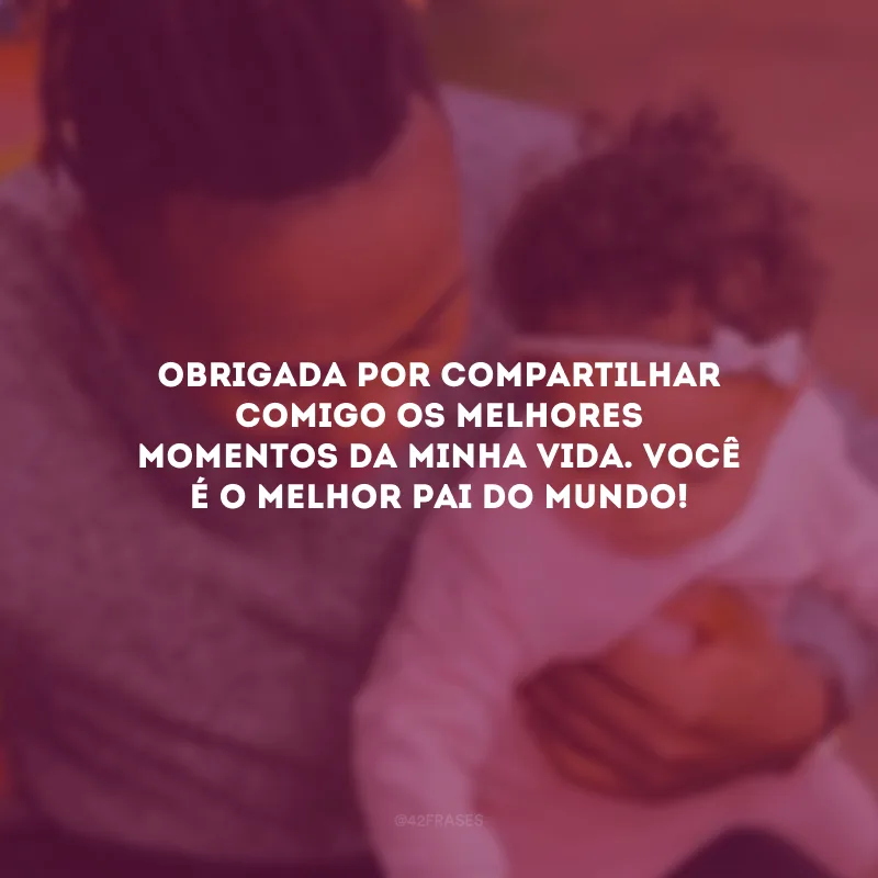 Obrigada por compartilhar comigo os melhores momentos da minha vida. Você é o melhor pai do mundo!