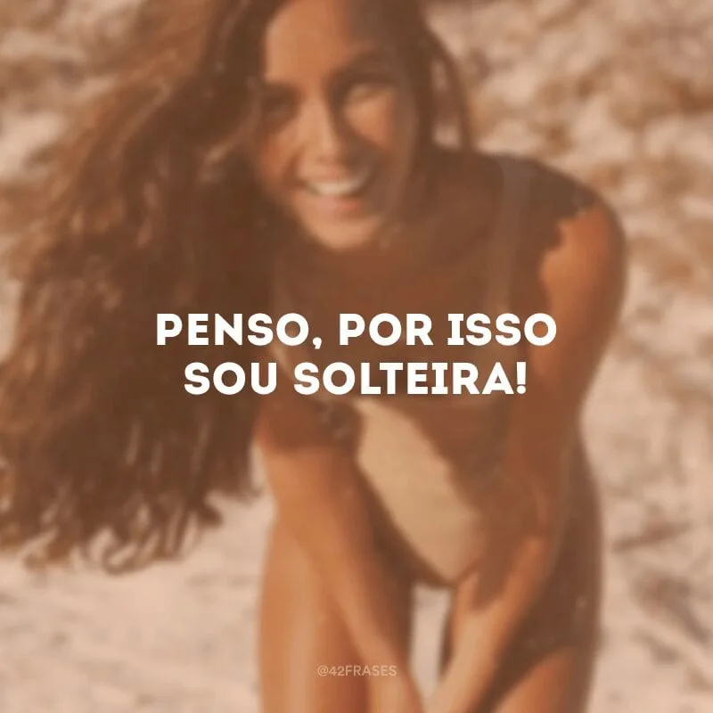 Penso, por isso sou solteira!