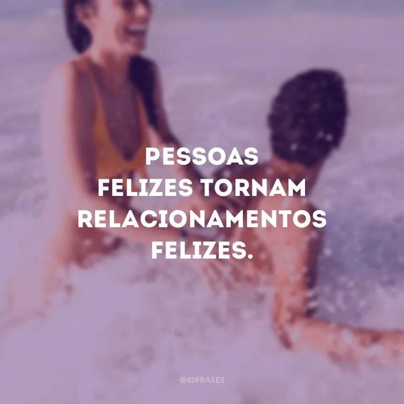 Pessoas felizes tornam relacionamentos felizes.