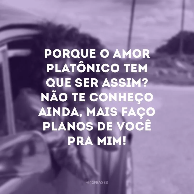 Porque o amor platônico tem que ser assim? Não te conheço ainda, mais faço planos de você pra mim!