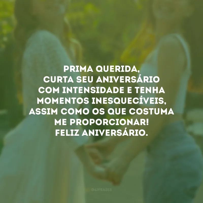 Prima querida, curta seu aniversário com intensidade e tenha momentos inesquecíveis, assim como os que costuma me proporcionar! Feliz aniversário.