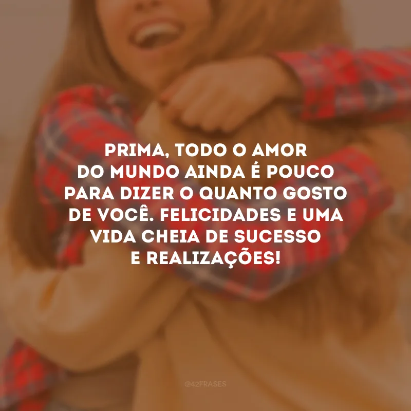 Prima, todo o amor do mundo ainda é pouco para dizer o quanto gosto de você. Felicidades e uma vida cheia de sucesso e realizações!