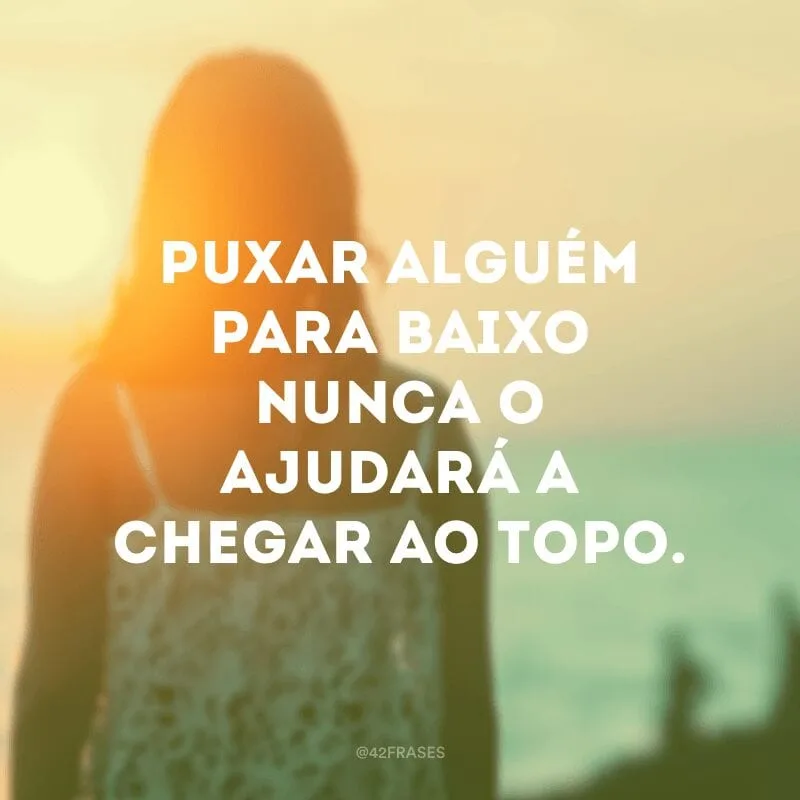 Puxar alguém para baixo nunca o ajudará a chegar ao topo.