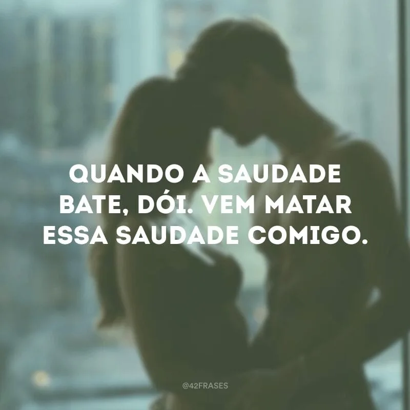 Quando a saudade bate, dói. Vem matar essa saudade comigo.