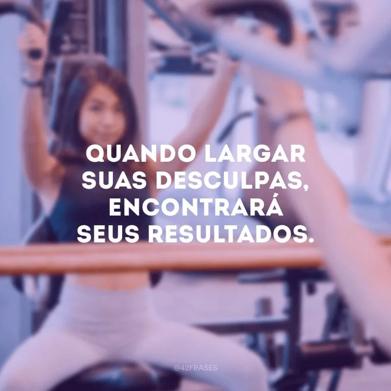 Quando largar suas desculpas, encontrará seus resultados.
