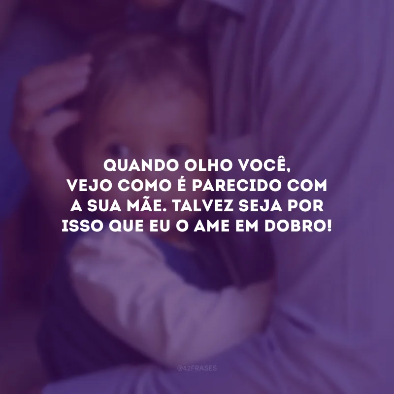 Quando olho você, vejo como é parecido com a sua mãe. Talvez seja por isso que eu o ame em dobro!