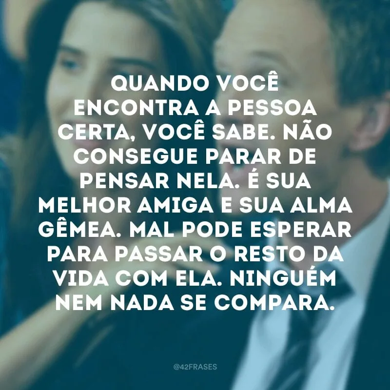 Quando você encontra a pessoa certa, você sabe. Não consegue parar de pensar nela. É sua melhor amiga e sua alma gêmea. Mal pode esperar para passar o resto da vida com ela. Ninguém nem nada se compara.