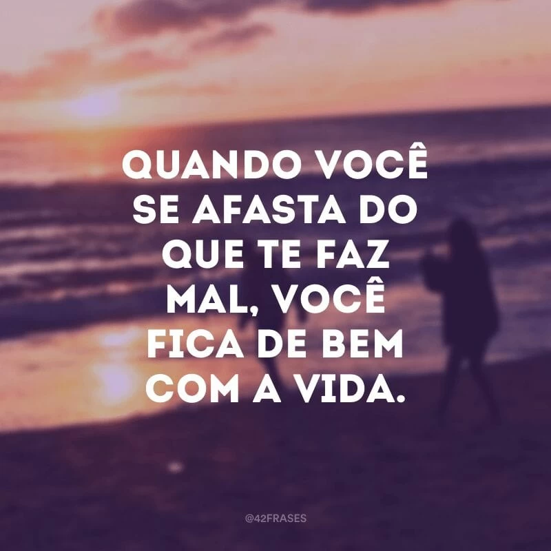 Quando você se afasta do que te faz mal, você fica de bem com a vida.
