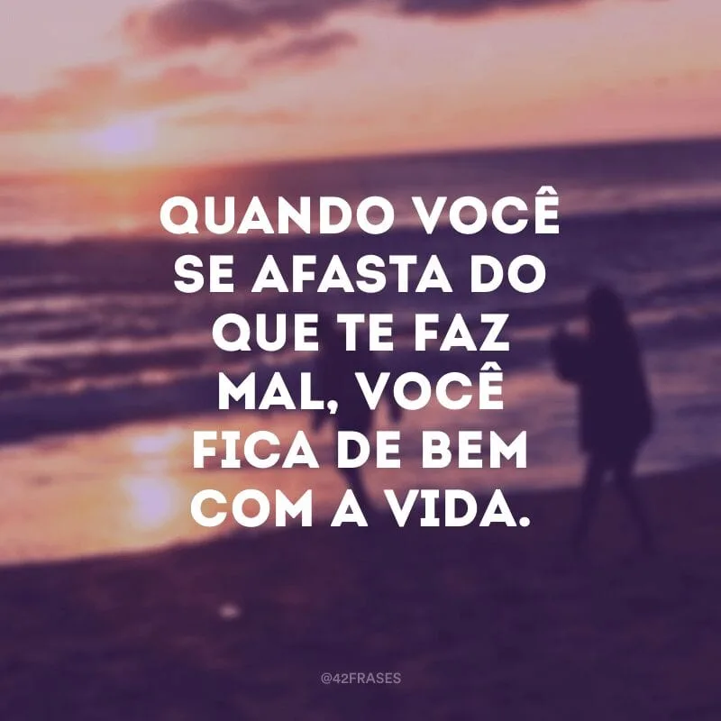 Quando você se afasta do que te faz mal, você fica de bem com a vida.