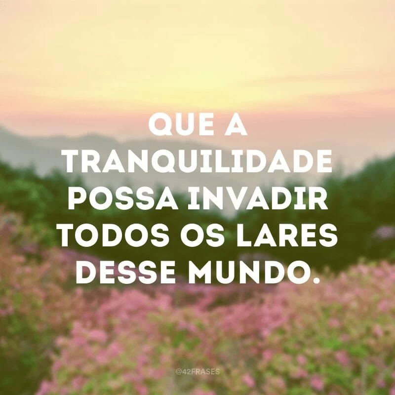 Que a tranquilidade possa invadir todos os lares desse mundo.