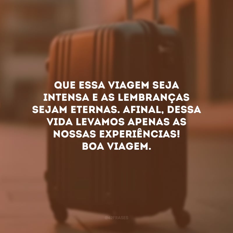 Que essa viagem seja intensa e as lembranças sejam eternas. Afinal, dessa vida levamos apenas as nossas experiências! Boa viagem.