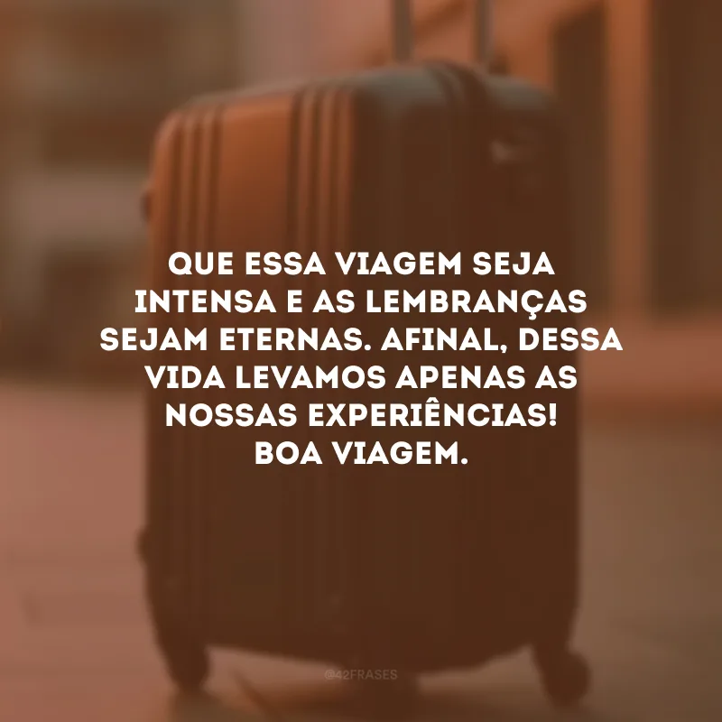 Que essa viagem seja intensa e as lembranças sejam eternas. Afinal, dessa vida levamos apenas as nossas experiências! Boa viagem.
