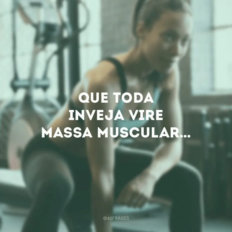Que toda inveja vire massa muscular…
