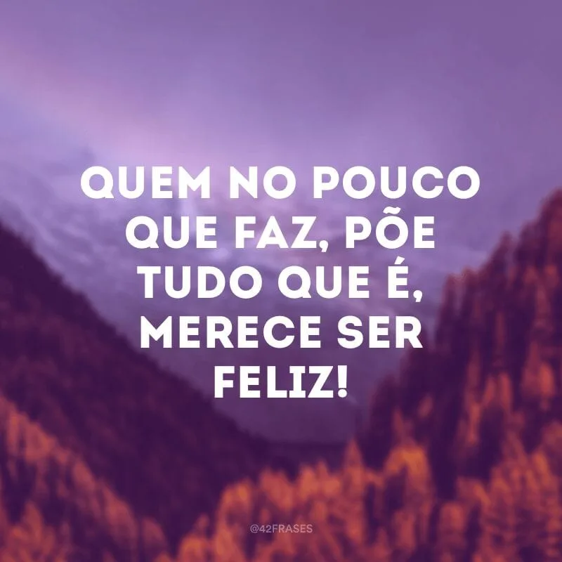 Quem no pouco que faz, põe tudo que é, merece ser feliz!