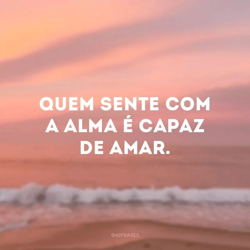 Quem sente com a alma é capaz de amar.