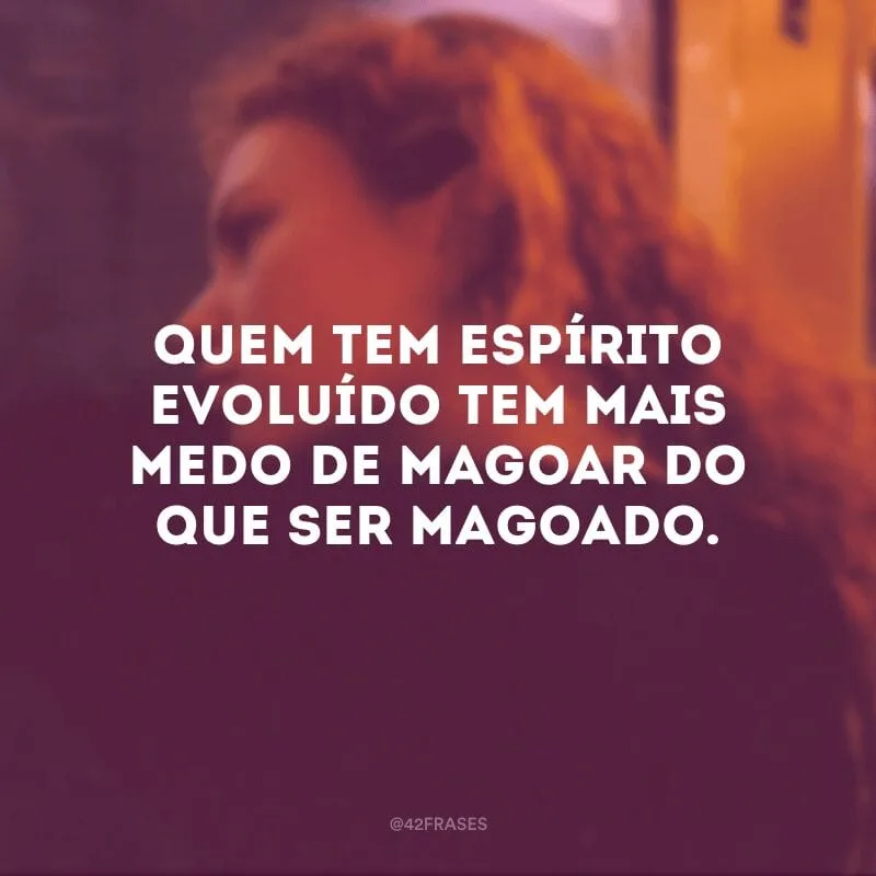 Quem tem espírito evoluído tem mais medo de magoar do que ser magoado.