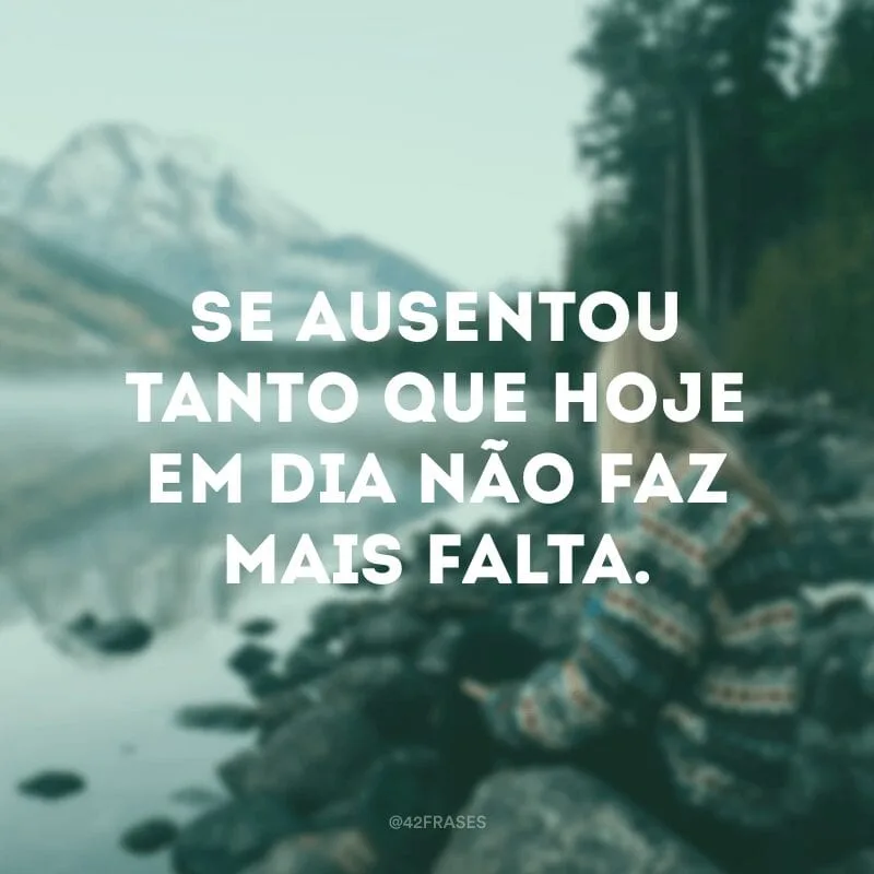 Se ausentou tanto que hoje em dia não faz mais falta.