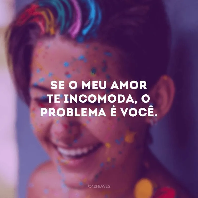 Se o meu amor te incomoda, o problema é você.