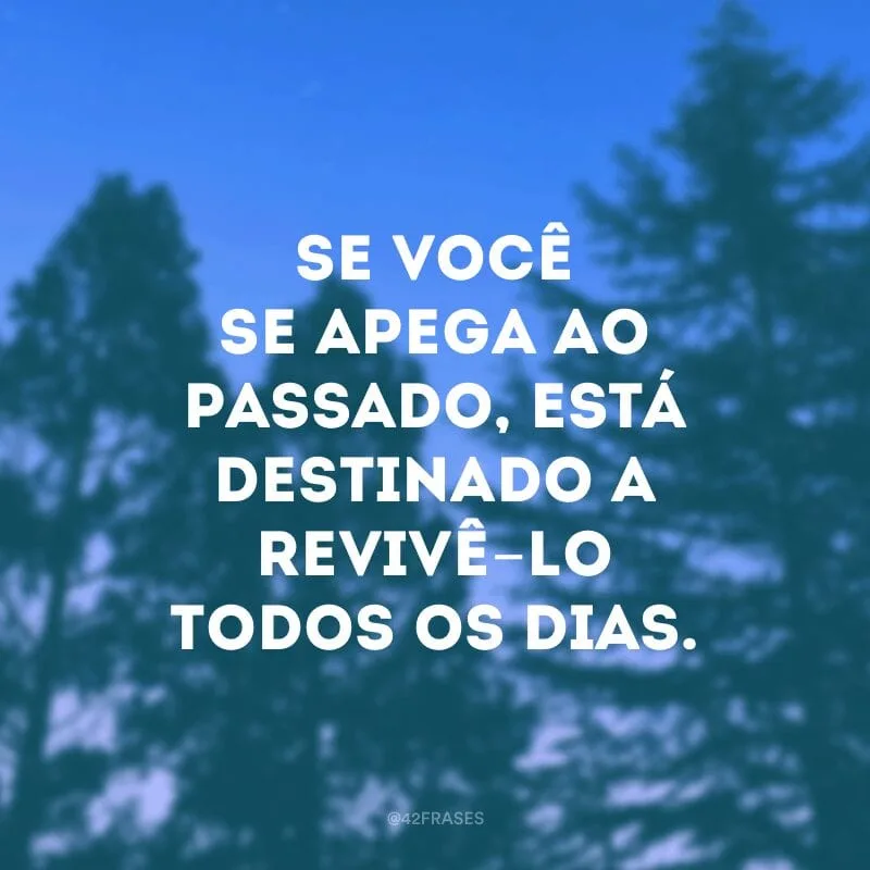 Se você se apega ao passado, está destinado a revivê-lo todos os dias.