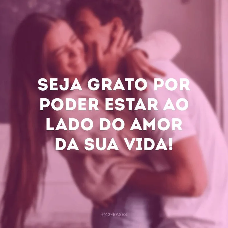 Seja grato por poder estar ao lado do amor da sua vida!
