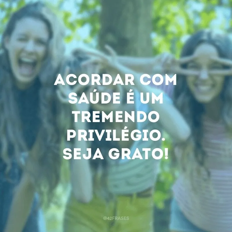 Acordar com saúde é um tremendo privilégio. Seja grato!