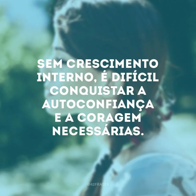 Sem crescimento interno, é difícil conquistar a autoconfiança e a coragem necessárias. 