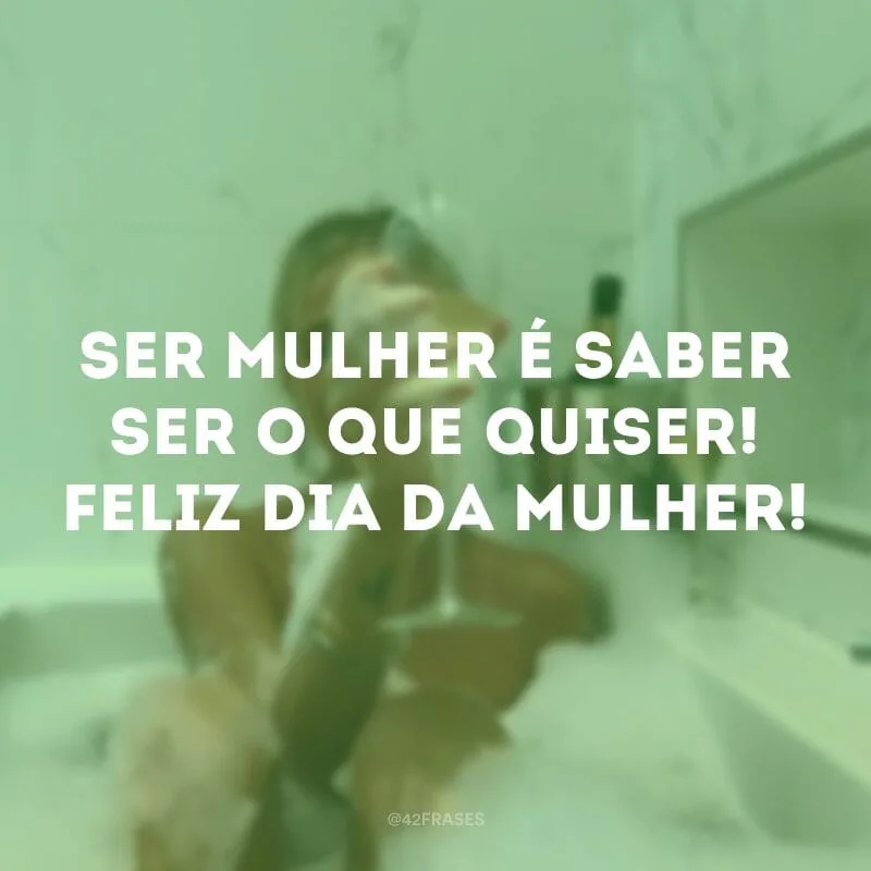 Ser mulher é saber ser o que quiser! Feliz Dia da Mulher!