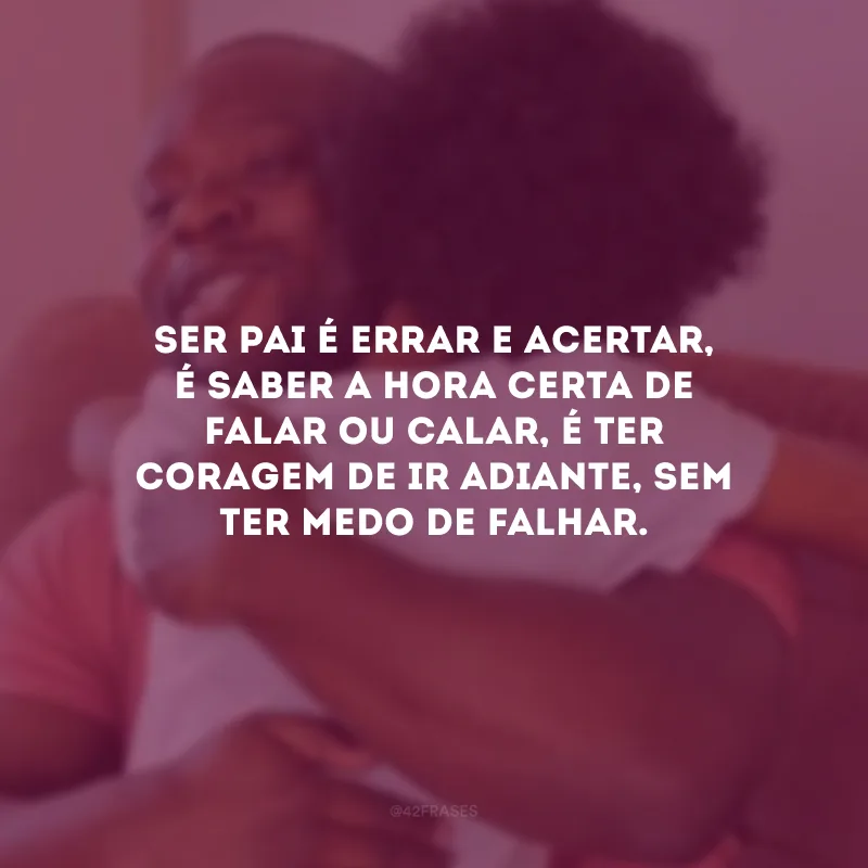 Ser pai é errar e acertar, é saber a hora certa de falar ou calar, é ter coragem de ir adiante, sem ter medo de falhar.