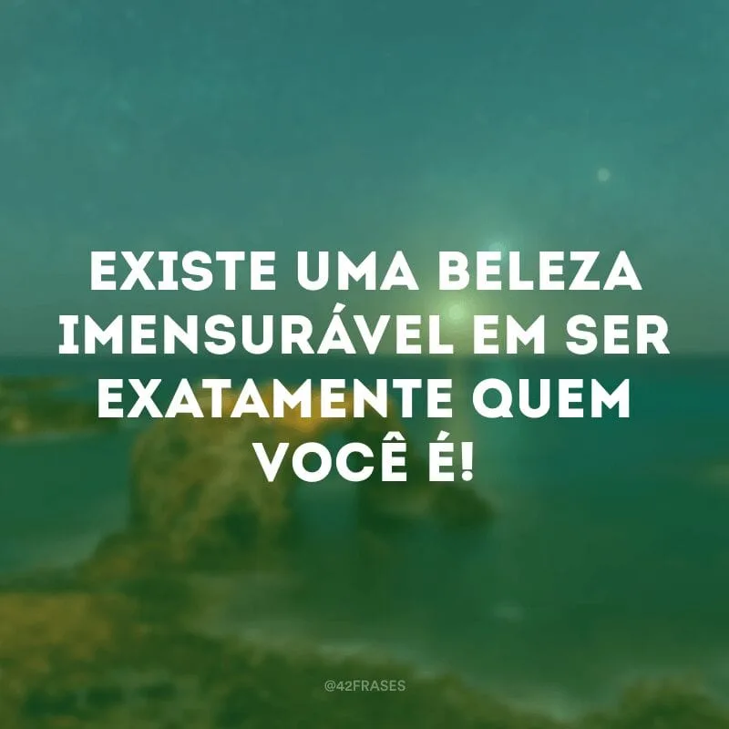 Existe uma beleza imensurável em ser exatamente quem você é!