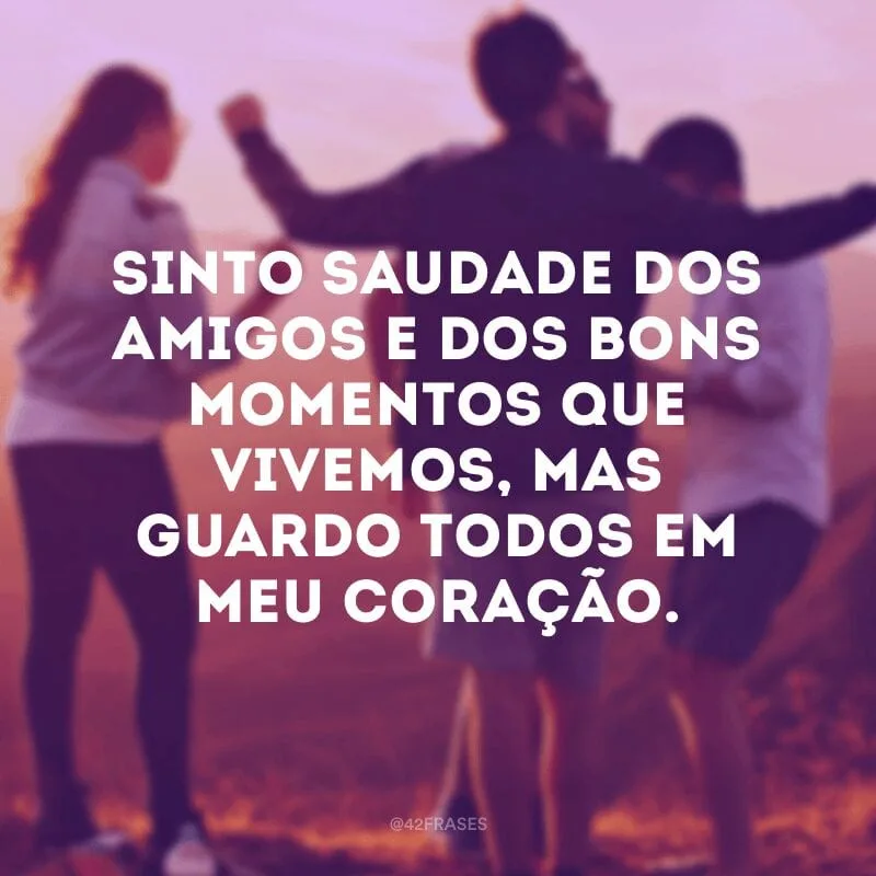Sinto saudade dos amigos e dos bons momentos que vivemos, mas guardo todos em meu coração.