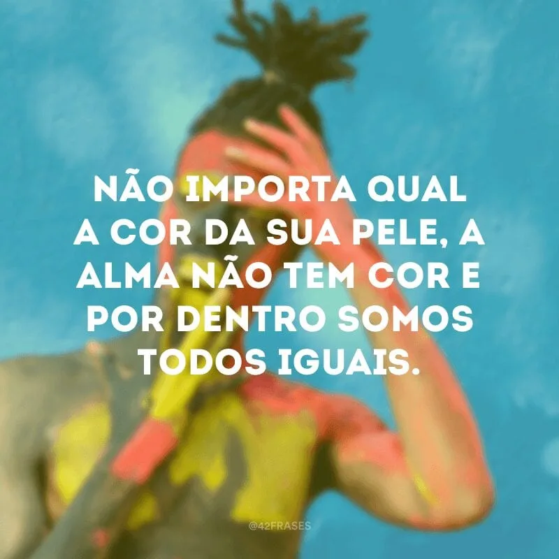 Não importa qual a cor da sua pele, a alma não tem cor e por dentro somos todos iguais.