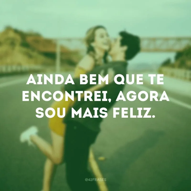 Ainda bem que te encontrei, agora sou mais feliz.