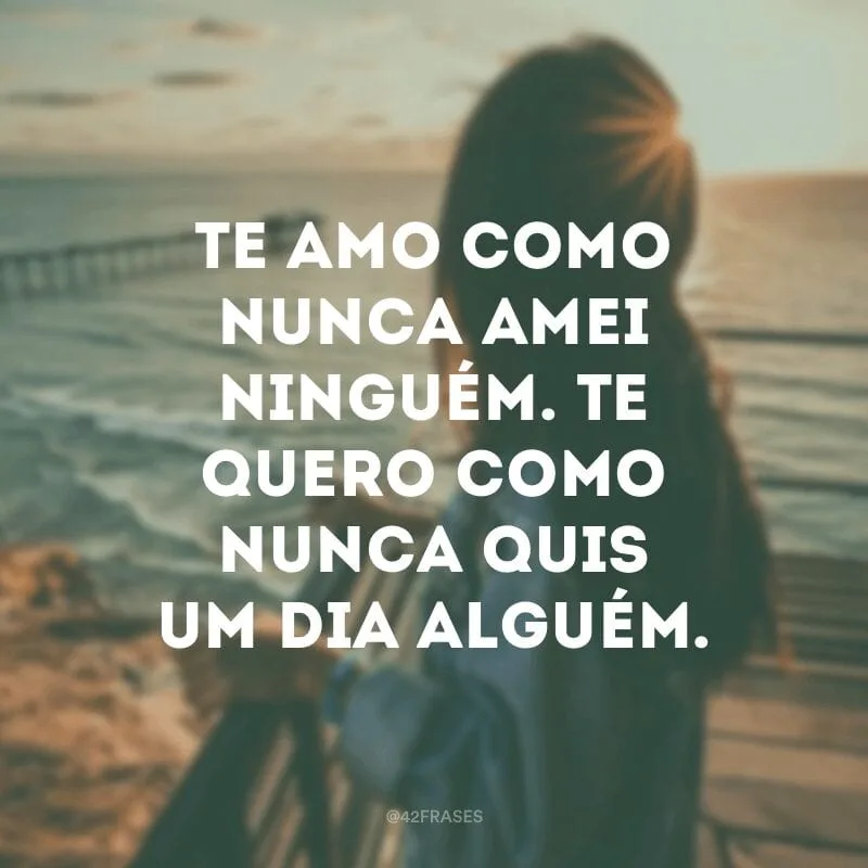 Te amo como nunca amei ninguém. Te quero como nunca quis um dia alguém. 