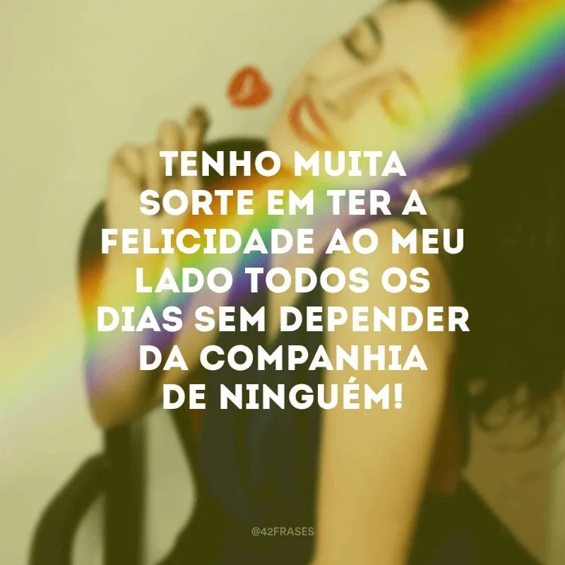Tenho muita sorte em ter a felicidade ao meu lado todos os dias sem depender da companhia de ninguém!