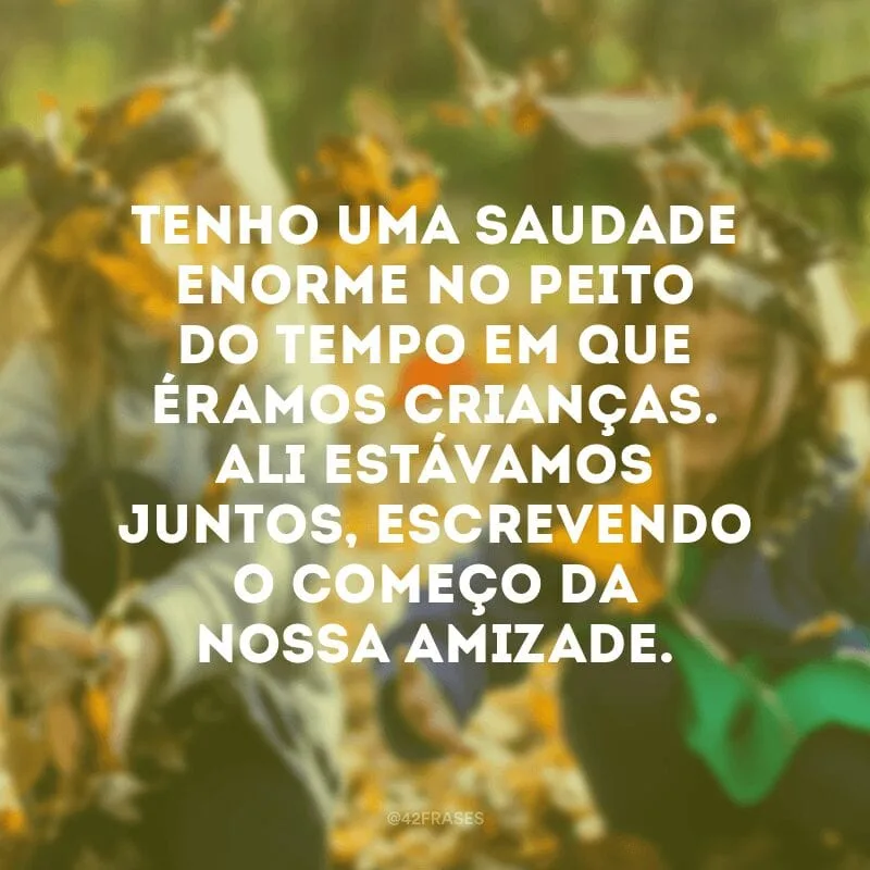 Tenho uma saudade enorme no peito do tempo em que éramos crianças. Ali estávamos juntos, escrevendo o começo da nossa amizade.