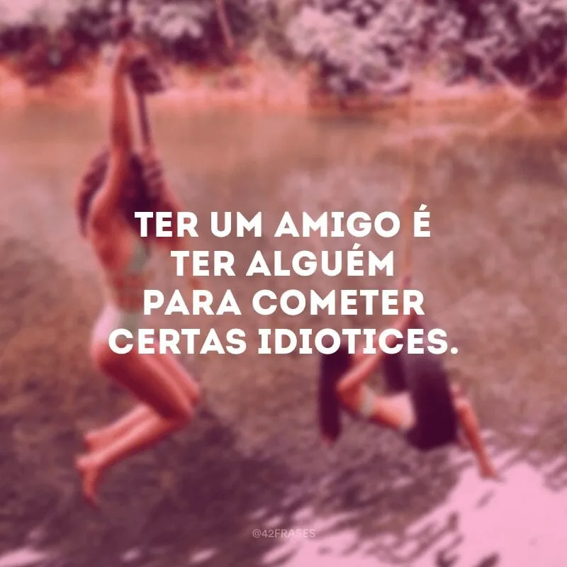 Ter um amigo é ter alguém para cometer certas idiotices.