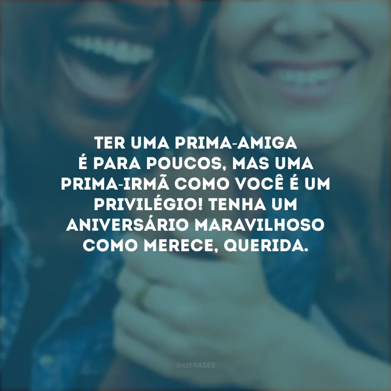 Ter uma prima-amiga é para poucos, mas uma prima-irmã como você é um privilégio! Tenha um aniversário maravilhoso como merece, querida.
