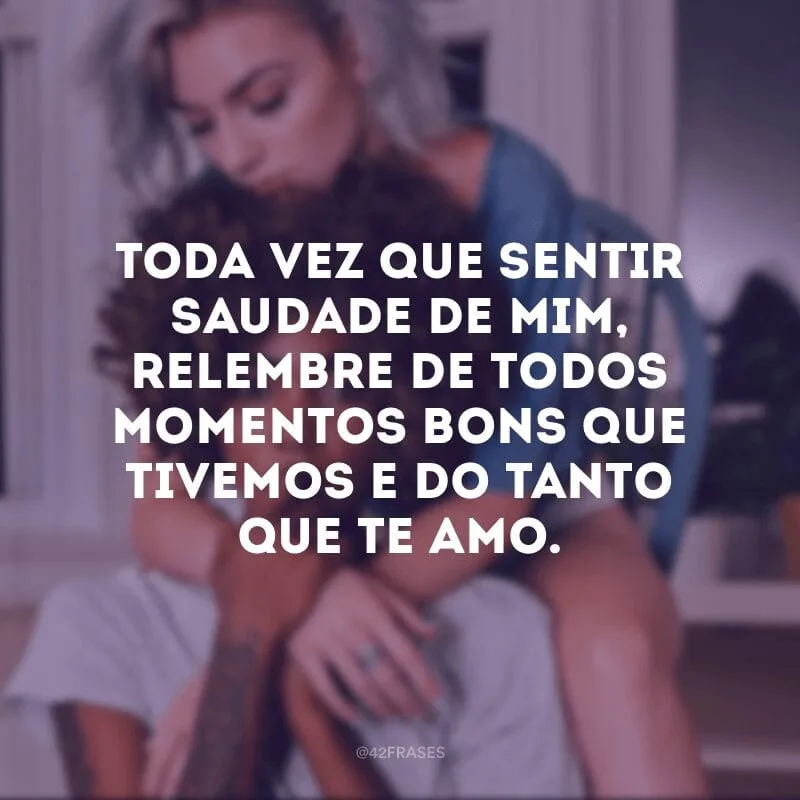 Toda vez que sentir saudade de mim, relembre de todos momentos bons que tivemos e do tanto que te amo.