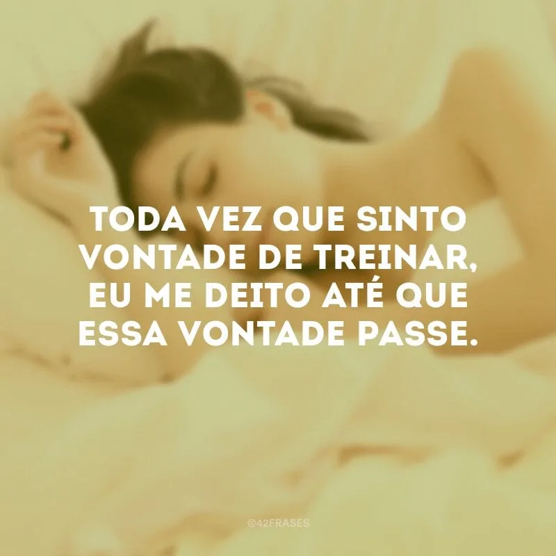 Toda vez que sinto vontade de treinar, eu me deito até que essa vontade passe. 