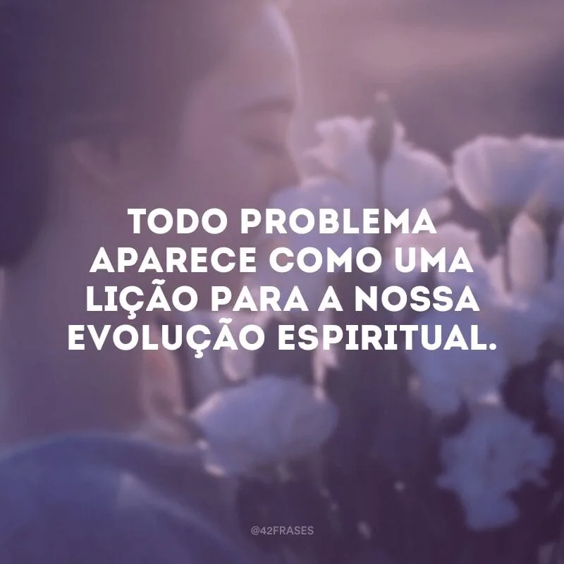 Todo problema aparece como uma lição para a nossa evolução espiritual. 