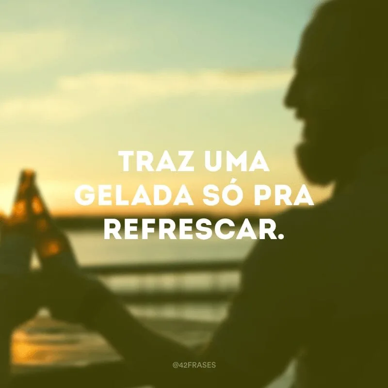 Traz uma gelada só pra refrescar. 