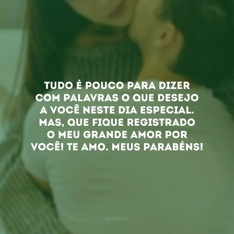 Tudo é pouco para dizer com palavras o que desejo a você neste dia especial. Mas, que fique registrado o meu grande amor por você! Te amo. Meus parabéns!