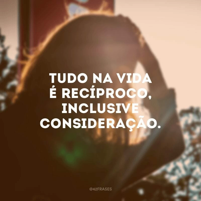 Tudo na vida é recíproco, inclusive consideração.