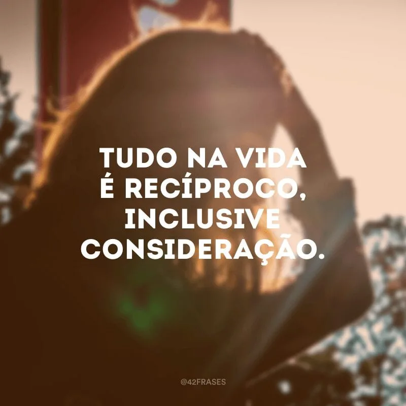 Tudo na vida é recíproco, inclusive consideração.