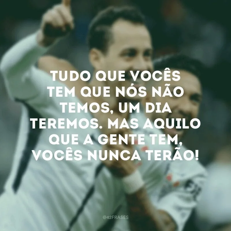 Tudo que vocês tem que nós não temos, um dia teremos. Mas aquilo que a gente tem, vocês nunca terão!