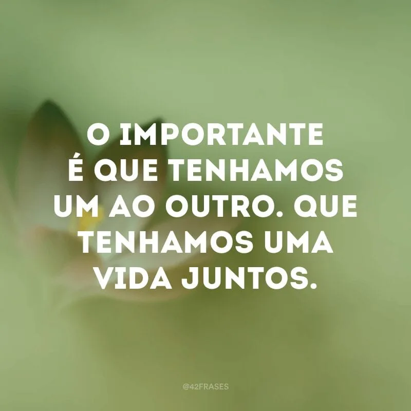 O importante é que tenhamos um ao outro. Que tenhamos uma vida juntos.