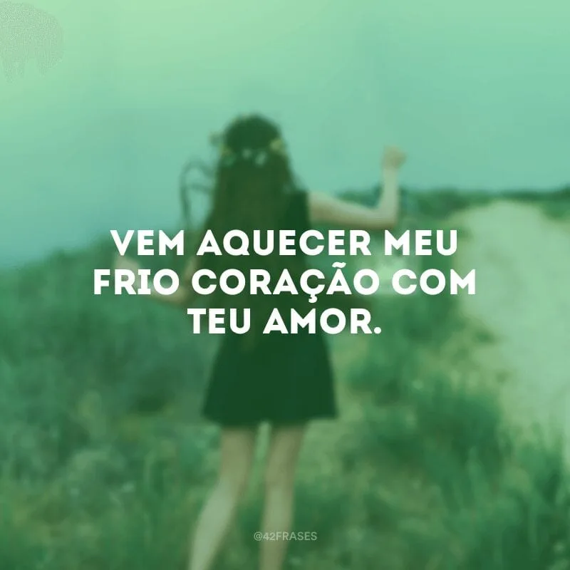 Vem aquecer meu frio coração com Teu Amor. 